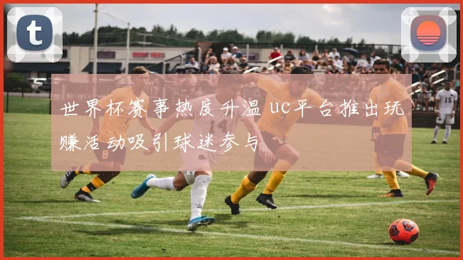 世界杯赛事热度升温 uc平台推出玩赚活动吸引球迷参与