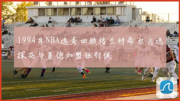 1994年NBA选秀回顾格兰特希尔当选探花与基德加盟独行侠