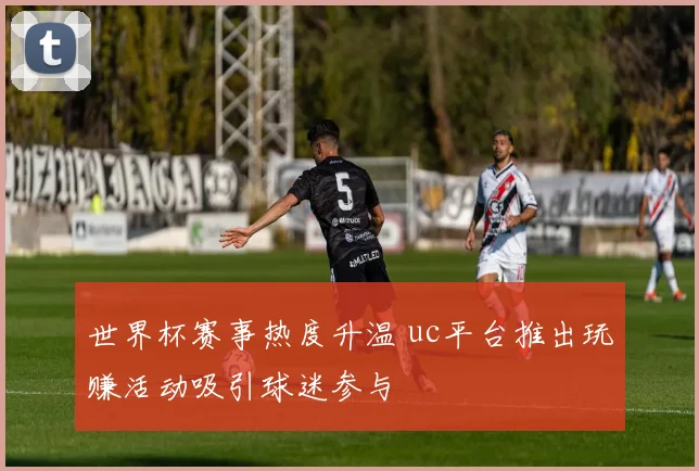 世界杯赛事热度升温 uc平台推出玩赚活动吸引球迷参与