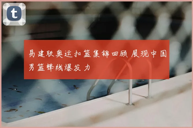 易建联奥运扣篮集锦回顾 展现中国男篮锋线爆发力
