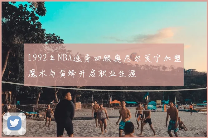 1992年NBA选秀回顾奥尼尔莫宁加盟魔术与黄蜂开启职业生涯