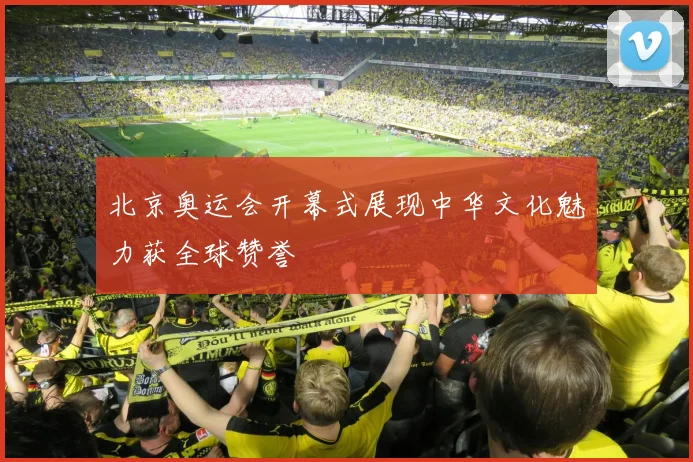 北京奥运会开幕式展现中华文化魅力获全球赞誉