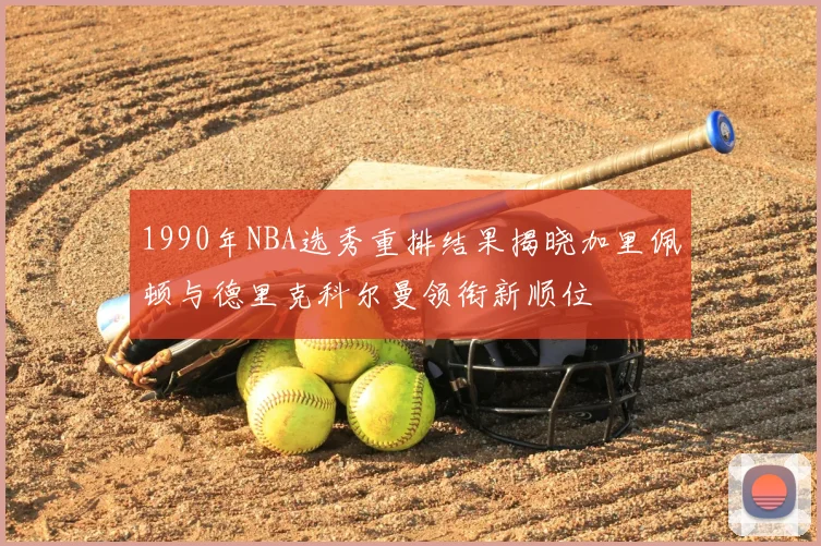 1990年NBA选秀重排结果揭晓加里佩顿与德里克科尔曼领衔新顺位