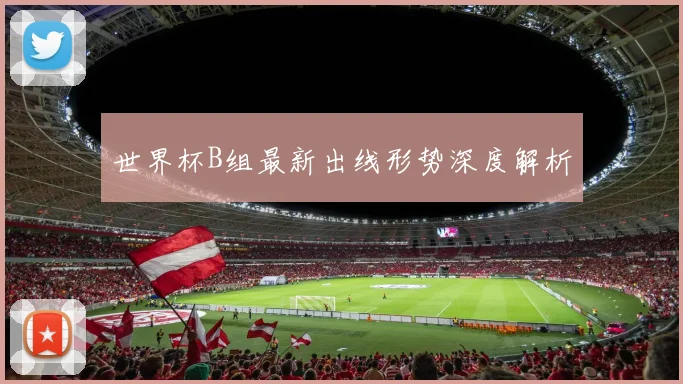 世界杯B组最新出线形势深度解析