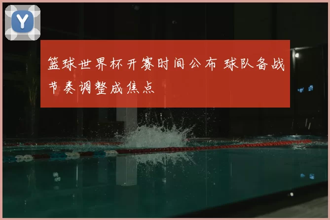 篮球世界杯开赛时间公布 球队备战节奏调整成焦点