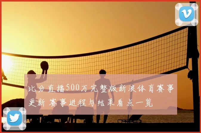 比分直播500万完整版新浪体育赛事更新 赛事进程与结果看点一览