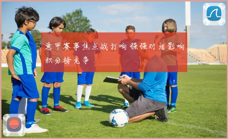 意甲赛事焦点战打响 强强对话影响积分榜竞争