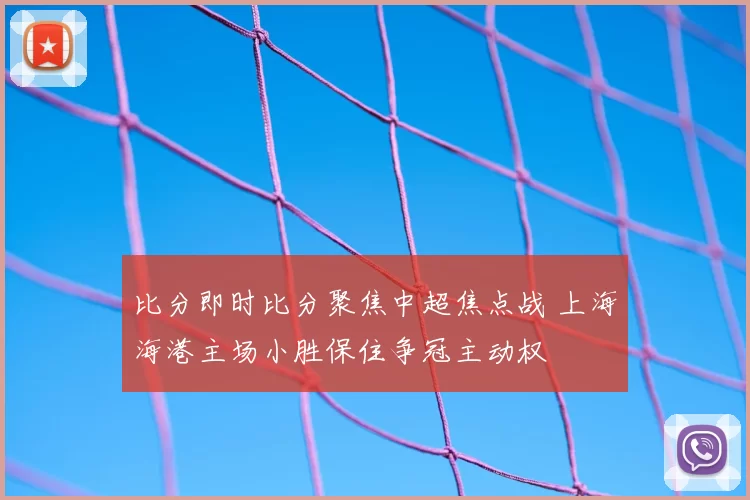 比分即时比分聚焦中超焦点战 上海海港主场小胜保住争冠主动权