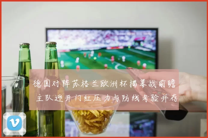 德国对阵苏格兰欧洲杯揭幕战前瞻 主队迎开门红压力与防线考验并存