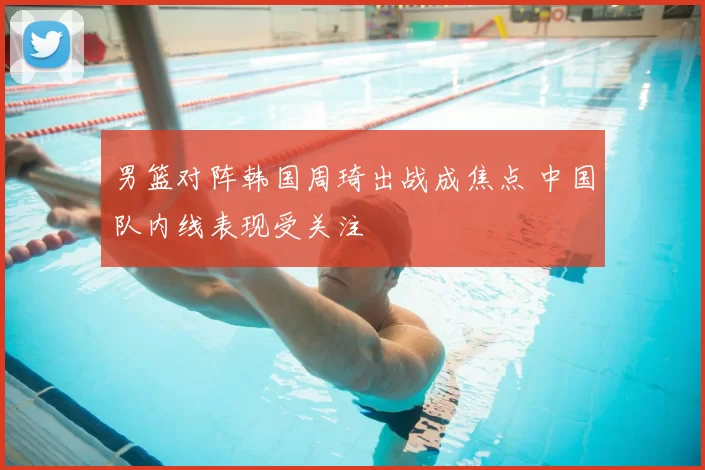 男篮对阵韩国周琦出战成焦点 中国队内线表现受关注