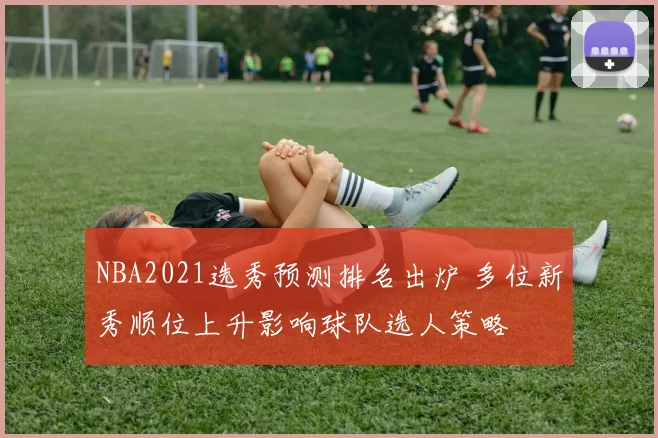 NBA2021选秀预测排名出炉 多位新秀顺位上升影响球队选人策略