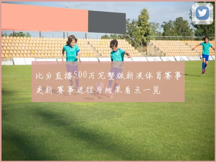 比分直播500万完整版新浪体育赛事更新 赛事进程与结果看点一览