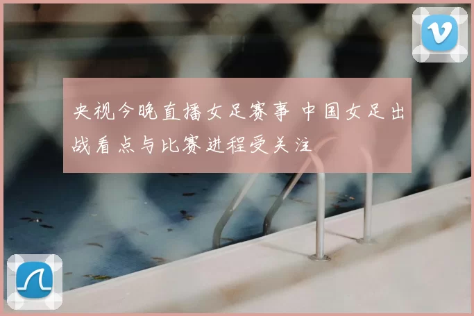 央视今晚直播女足赛事 中国女足出战看点与比赛进程受关注
