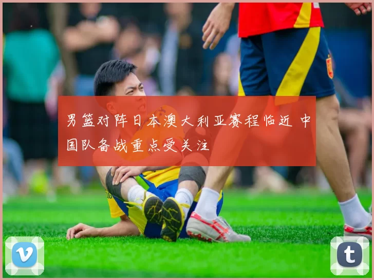 男篮对阵日本澳大利亚赛程临近 中国队备战重点受关注