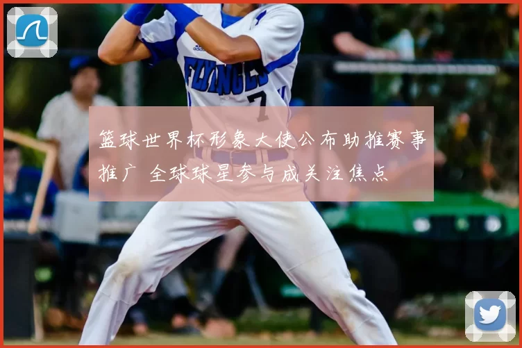 篮球世界杯形象大使公布助推赛事推广 全球球星参与成关注焦点