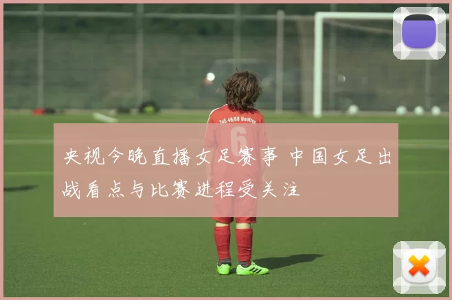 央视今晚直播女足赛事 中国女足出战看点与比赛进程受关注