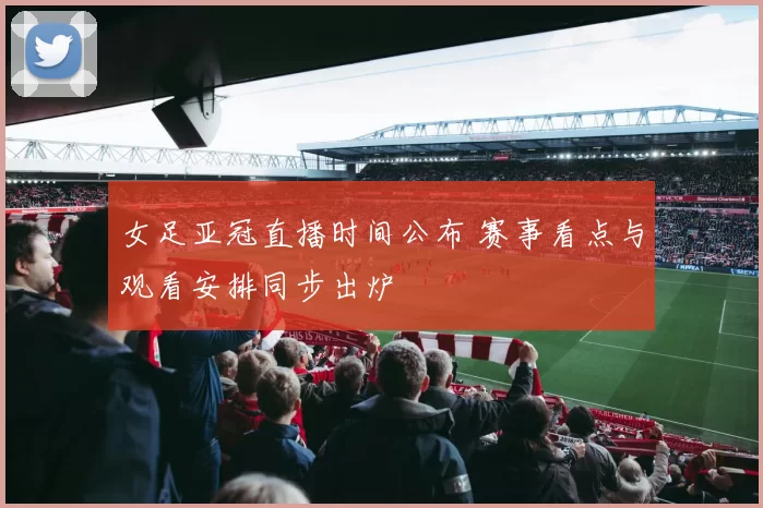 女足亚冠直播时间公布 赛事看点与观看安排同步出炉