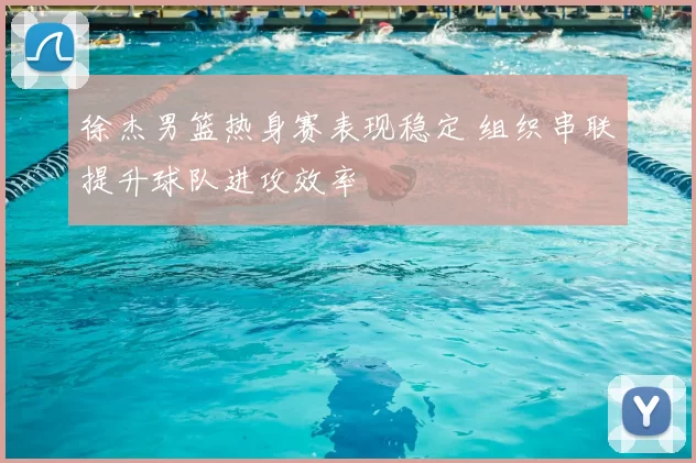 徐杰男篮热身赛表现稳定 组织串联提升球队进攻效率