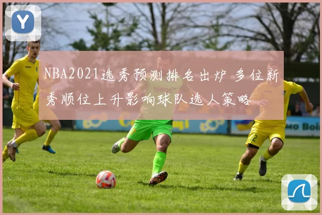NBA2021选秀预测排名出炉 多位新秀顺位上升影响球队选人策略