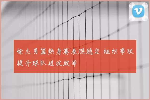 徐杰男篮热身赛表现稳定 组织串联提升球队进攻效率